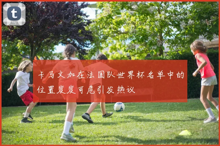 卡马文加在法国队世界杯名单中的位置岌岌可危引发热议