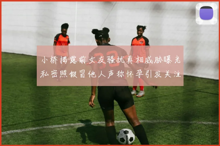 小桥揭露前女友骚扰真相威胁曝光私密照假冒他人声称怀孕引发关注