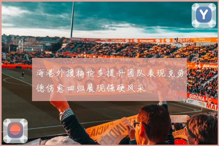 海港外援梅伦多提升团队表现克劳德伤愈回归展现强硬风采
