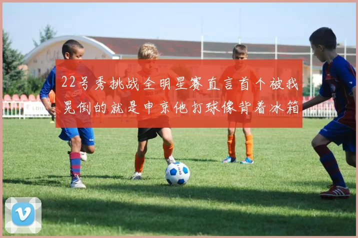 22号秀挑战全明星赛直言首个被我晃倒的就是申京他打球像背着冰箱一样笨重