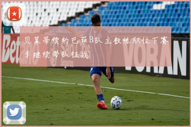 贝莱蒂续约巴萨B队主教练职位下赛季继续带队征战