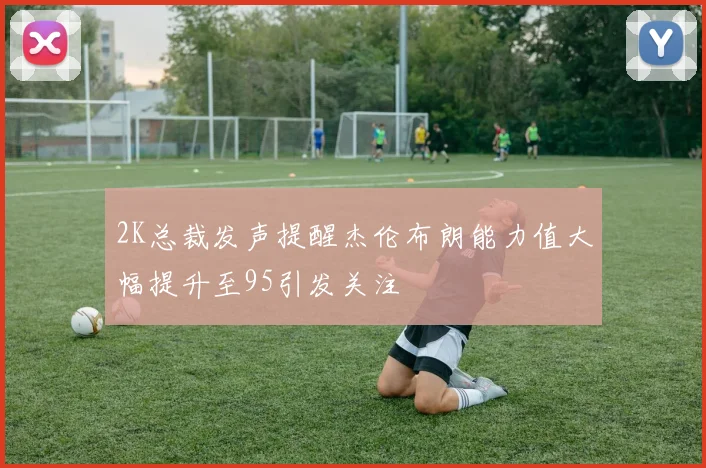 2K总裁发声提醒杰伦布朗能力值大幅提升至95引发关注