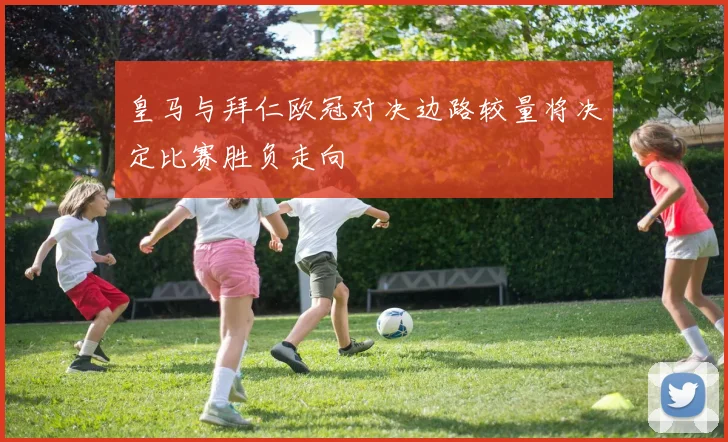 皇马与拜仁欧冠对决边路较量将决定比赛胜负走向