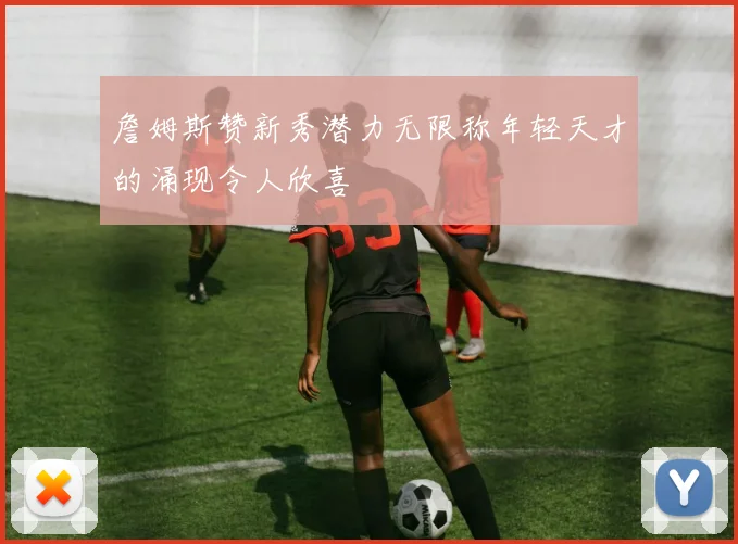 詹姆斯赞新秀潜力无限称年轻天才的涌现令人欣喜