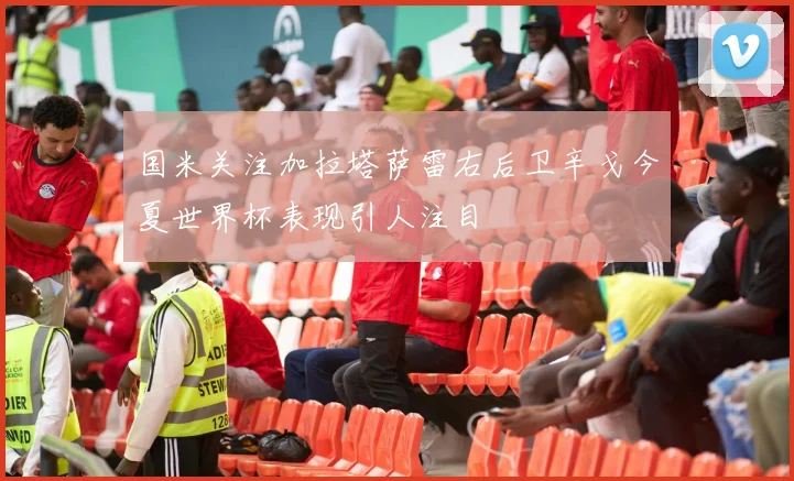 国米关注加拉塔萨雷右后卫辛戈今夏世界杯表现引人注目