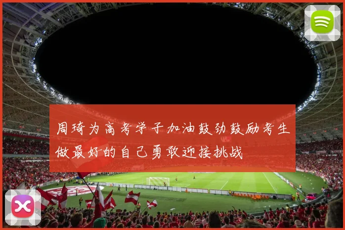 周琦为高考学子加油鼓劲鼓励考生做最好的自己勇敢迎接挑战