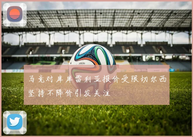 马竞对库库雷利亚报价受限切尔西坚持不降价引发关注
