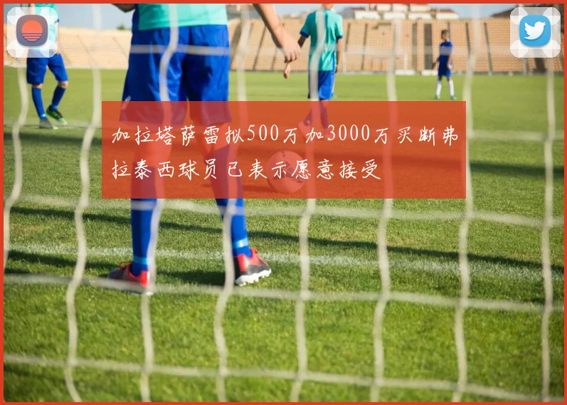 加拉塔萨雷拟500万加3000万买断弗拉泰西球员已表示愿意接受