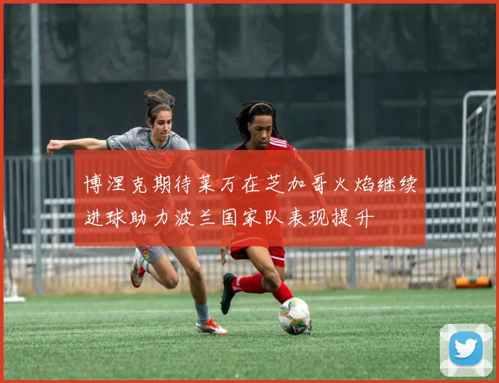 博涅克期待莱万在芝加哥火焰继续进球助力波兰国家队表现提升