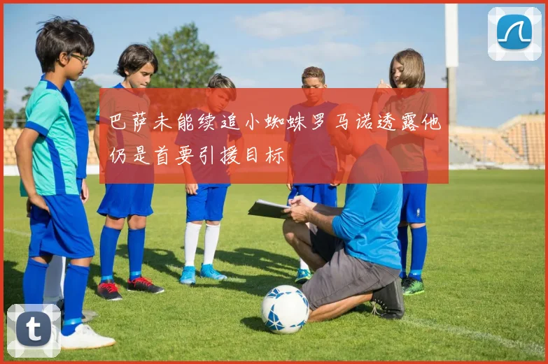 巴萨未能续追小蜘蛛罗马诺透露他仍是首要引援目标