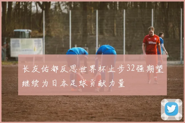 长友佑都反思世界杯止步32强期望继续为日本足球贡献力量