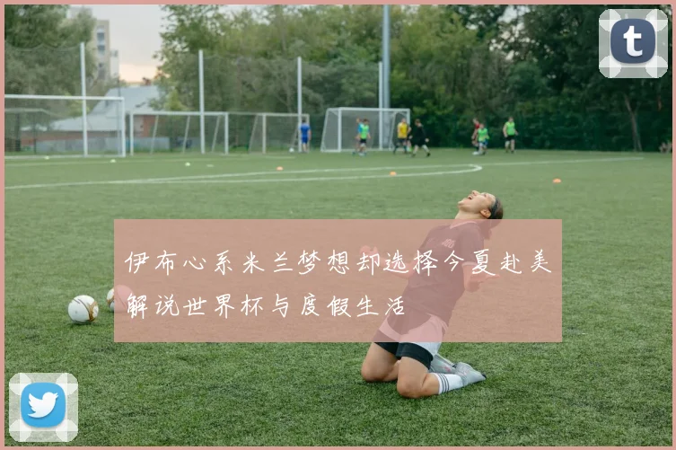 伊布心系米兰梦想却选择今夏赴美解说世界杯与度假生活