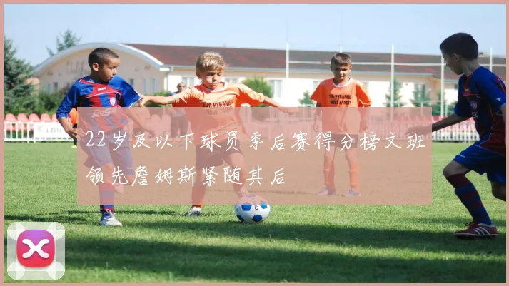 22岁及以下球员季后赛得分榜文班领先詹姆斯紧随其后