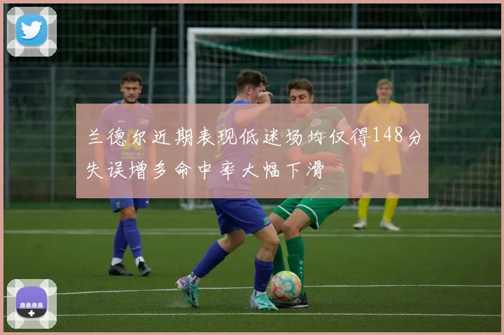兰德尔近期表现低迷场均仅得148分失误增多命中率大幅下滑