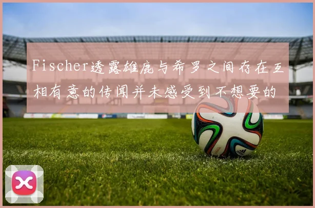 Fischer透露雄鹿与希罗之间存在互相有意的传闻并未感受到不想要的迹象