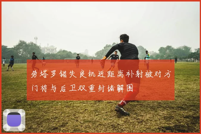 劳塔罗错失良机近距离补射被对方门将与后卫双重封堵解围