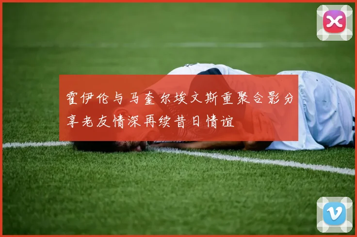霍伊伦与马奎尔埃文斯重聚合影分享老友情深再续昔日情谊