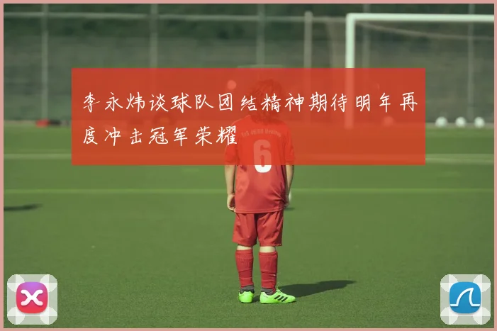 李永炜谈球队团结精神期待明年再度冲击冠军荣耀