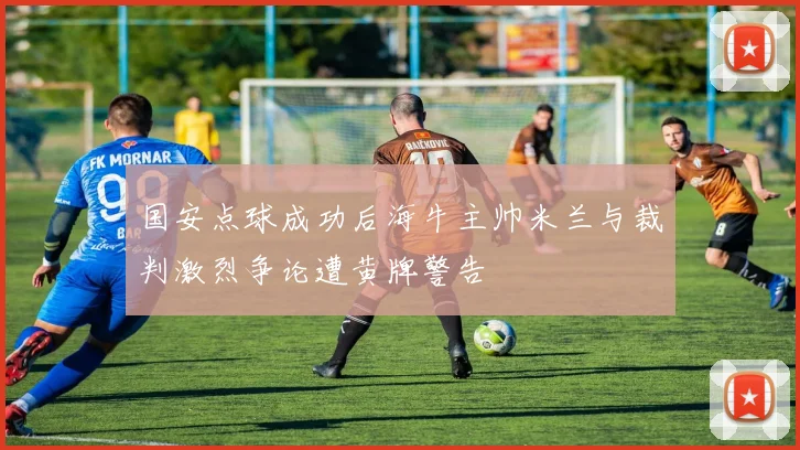 国安点球成功后海牛主帅米兰与裁判激烈争论遭黄牌警告