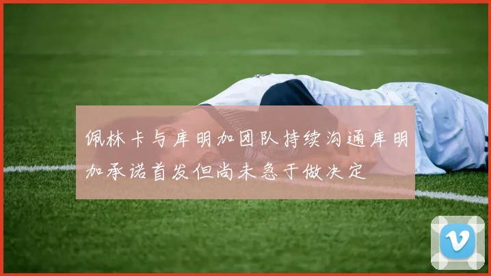 佩林卡与库明加团队持续沟通库明加承诺首发但尚未急于做决定