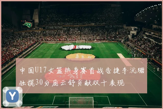 中国U17女篮热身赛首战告捷李沅珊独揽30分庞云舒贡献双十表现