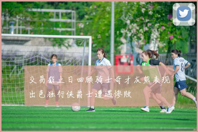 交易截止日回顾骑士奇才灰熊表现出色独行侠爵士遭遇惨败