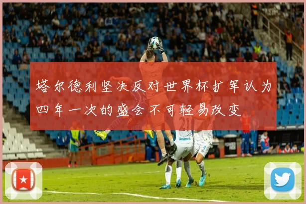 塔尔德利坚决反对世界杯扩军认为四年一次的盛会不可轻易改变