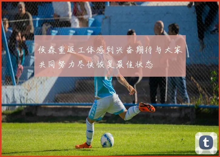 侯森重返工体感到兴奋期待与大家共同努力尽快恢复最佳状态