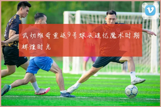 武切维奇重返9号球衣追忆魔术时期辉煌时光