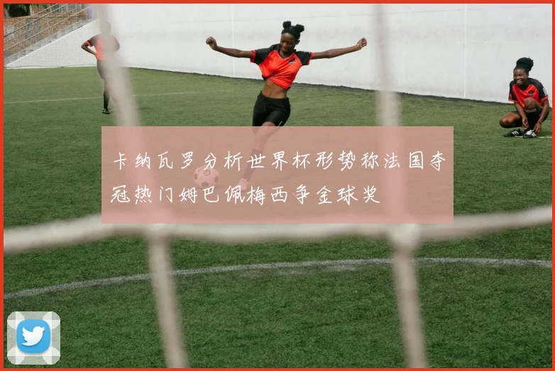 卡纳瓦罗分析世界杯形势称法国夺冠热门姆巴佩梅西争金球奖