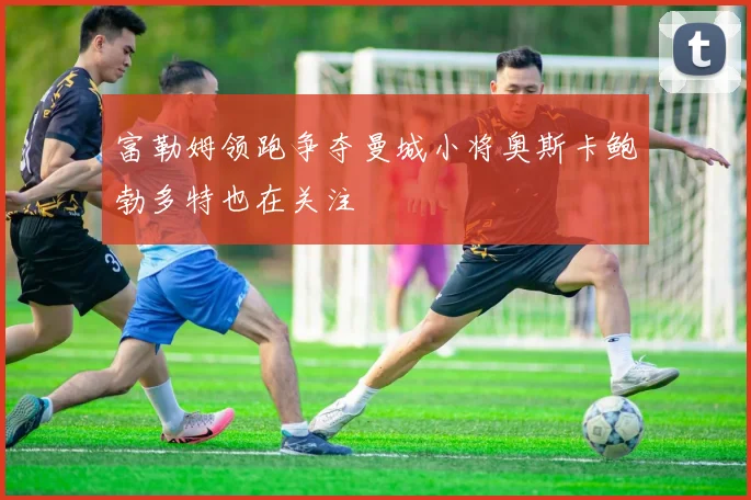富勒姆领跑争夺曼城小将奥斯卡鲍勃多特也在关注