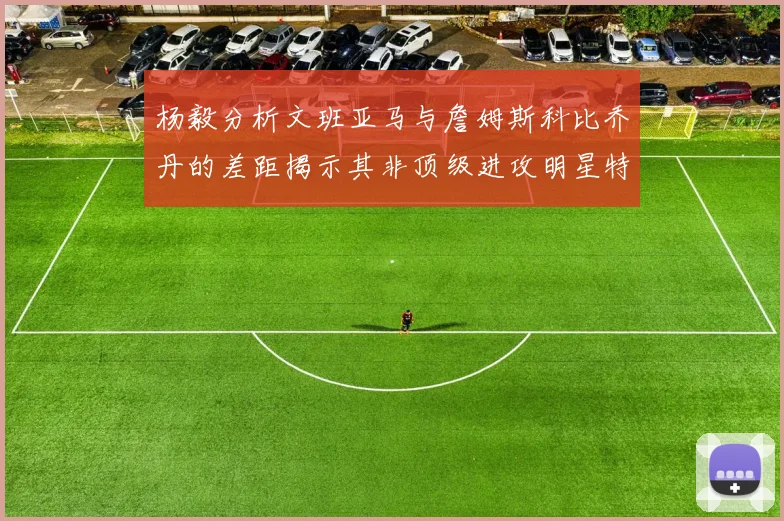 杨毅分析文班亚马与詹姆斯科比乔丹的差距揭示其非顶级进攻明星特质