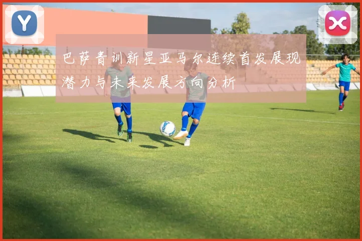 巴萨青训新星亚马尔连续首发展现潜力与未来发展方向分析