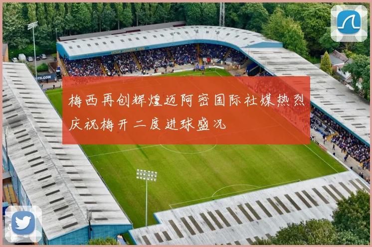 梅西再创辉煌迈阿密国际社媒热烈庆祝梅开二度进球盛况