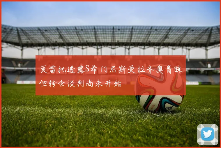 莫雷托透露S希门尼斯受拉齐奥青睐但转会谈判尚未开始