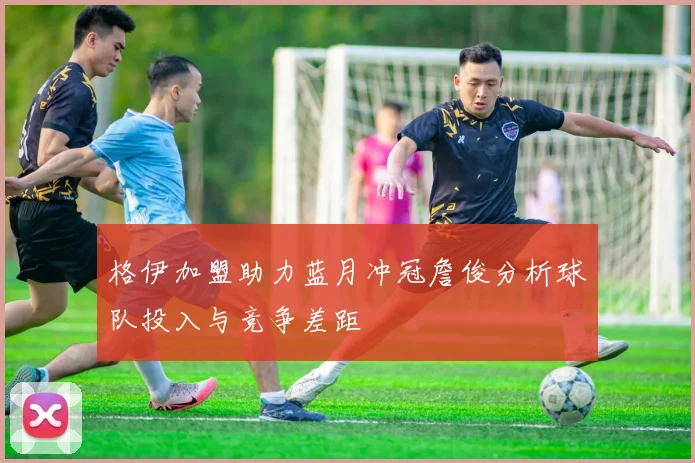 格伊加盟助力蓝月冲冠詹俊分析球队投入与竞争差距