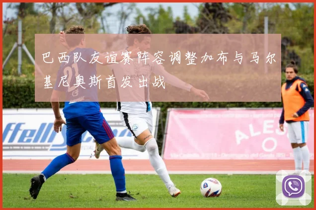 巴西队友谊赛阵容调整加布与马尔基尼奥斯首发出战