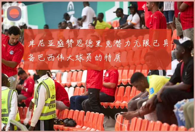 库尼亚盛赞恩德里克潜力无限已具备巴西伟大球员的特质