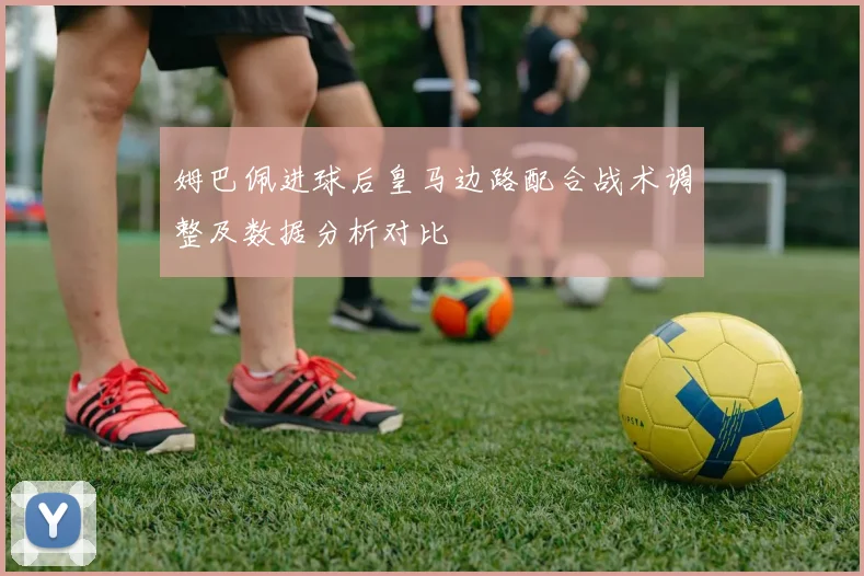 姆巴佩进球后皇马边路配合战术调整及数据分析对比